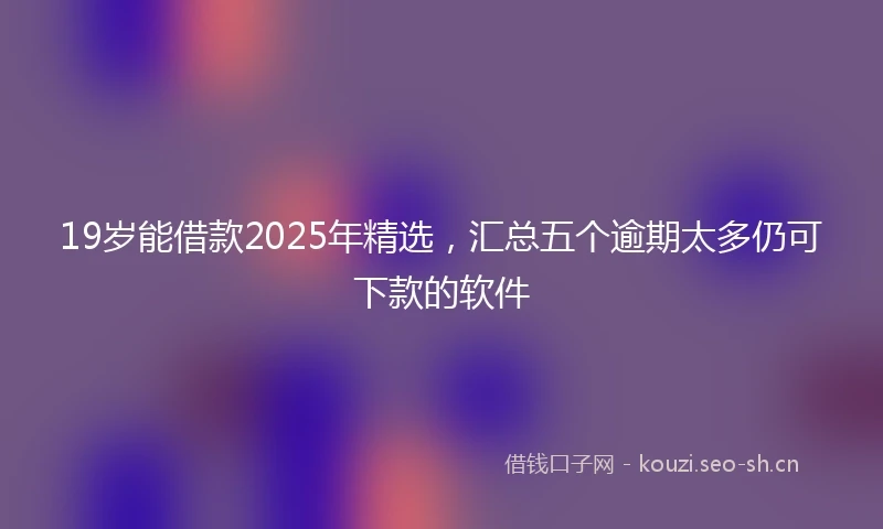 19岁能借款2025年精选，汇总五个逾期太多仍可下款的软件