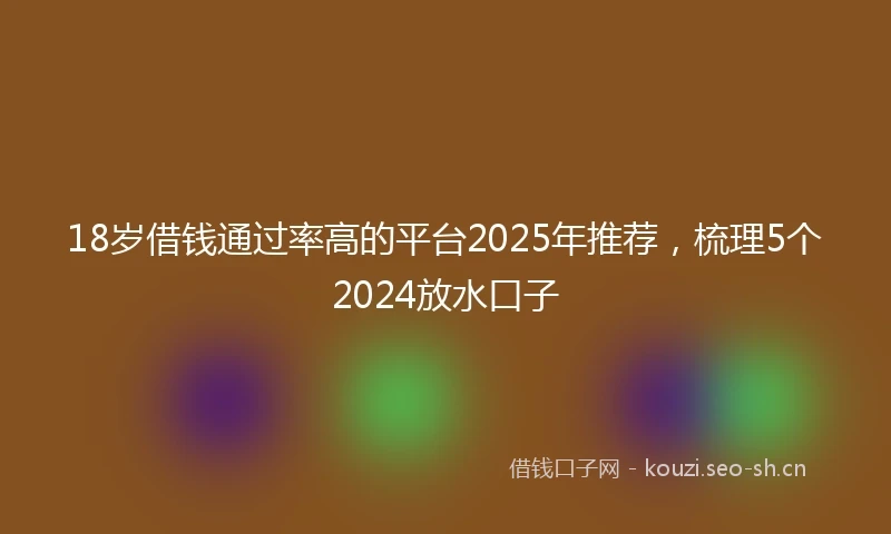 18岁借钱通过率高的平台2025年推荐，梳理5个2024放水口子