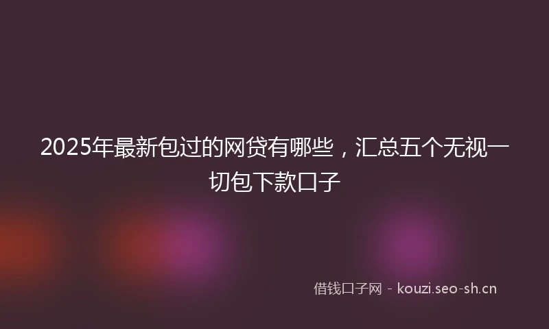 2025年最新包过的网贷有哪些,汇总五个无视一切包下款口子