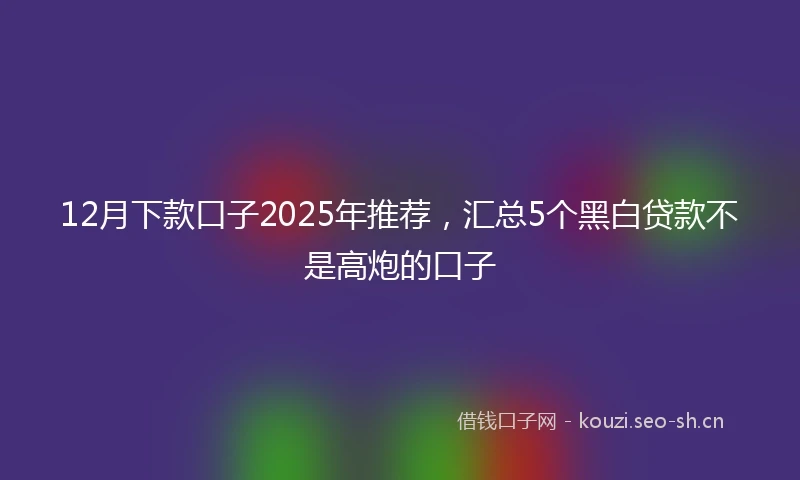 12月下款口子2025年推荐，汇总5个黑白贷款不是高炮的口子