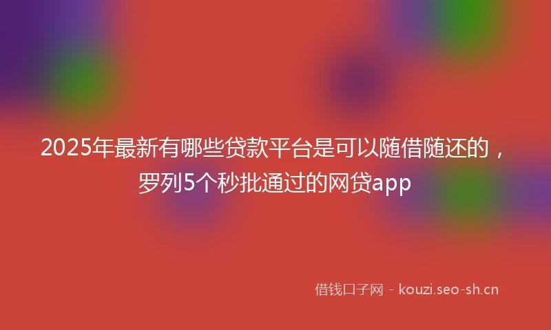 2025年最新有哪些贷款平台是可以随借随还的,罗列5个秒批通过的网贷app