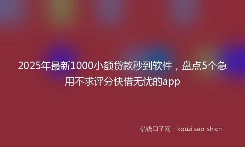 2025年最新1000小额贷款秒到软件，盘点5个急用不求评分快借无忧的app