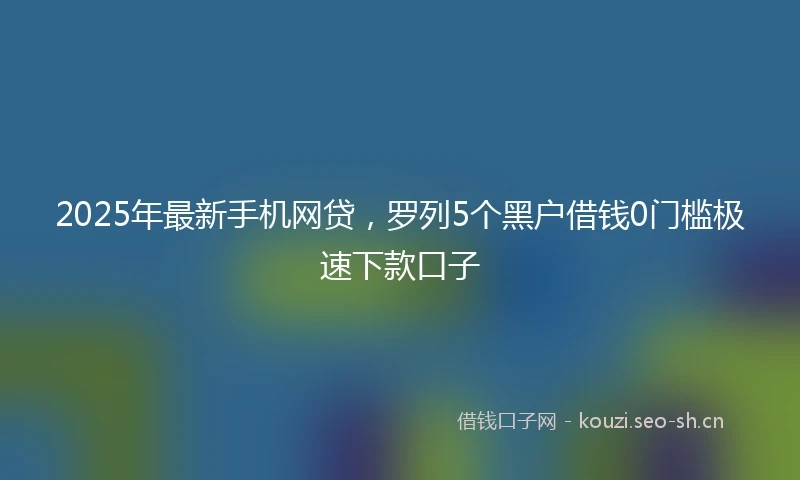 2025年最新手机网贷，罗列5个黑户借钱0门槛极速下款口子
