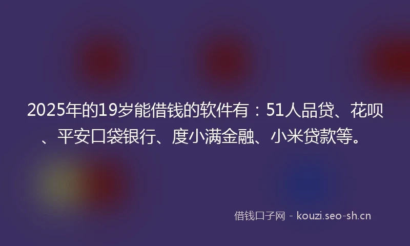 2025年的19岁能借钱的软件有：51人品贷、花呗、平安口袋银行、度小满金融、小米贷款等。