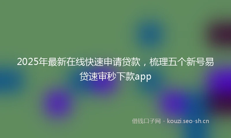 2025年最新在线快速申请贷款，梳理五个新号易贷速审秒下款app