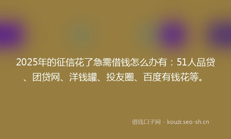 2025年的征信花了急需借钱怎么办有：51人品贷、团贷网、洋钱罐、投友圈、百度有钱花等。