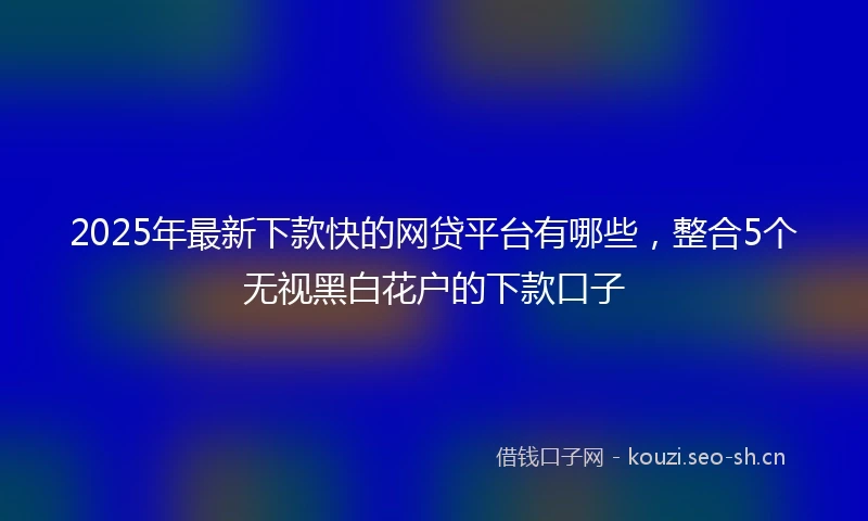 2025年最新下款快的网贷平台有哪些，整合5个无视黑白花户的下款口子