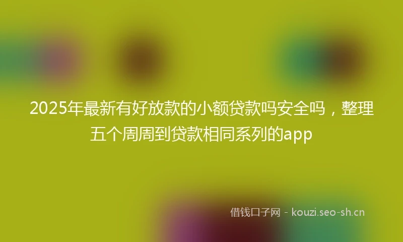 2025年最新有好放款的小额贷款吗安全吗，整理五个周周到贷款相同系列的app