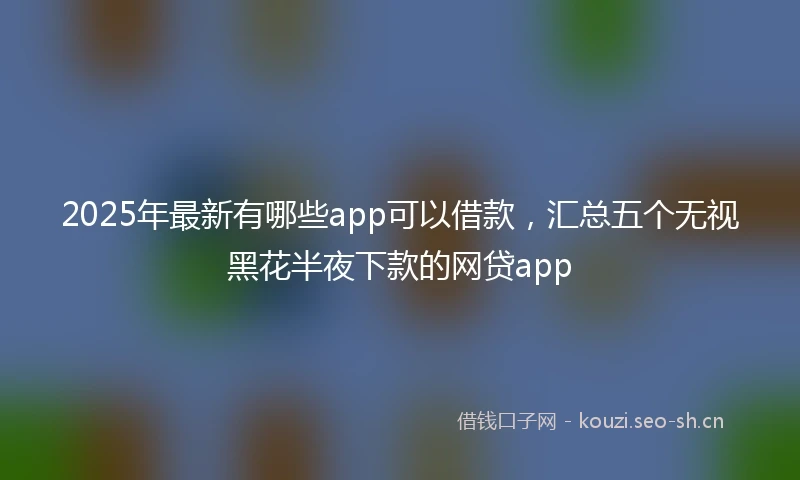 2025年最新有哪些app可以借款，汇总五个无视黑花半夜下款的网贷app