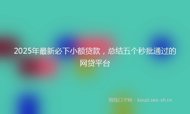2025年最新必下小额贷款，总结五个秒批通过的网贷平台