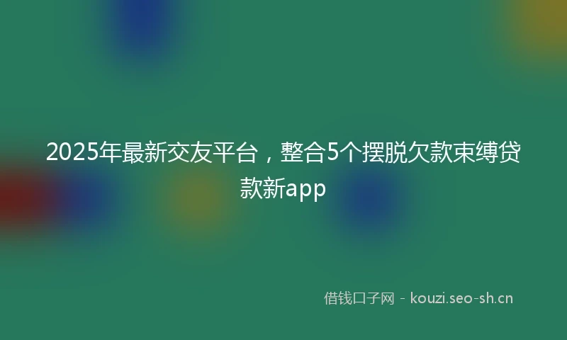 2025年最新交友平台，整合5个摆脱欠款束缚贷款新app