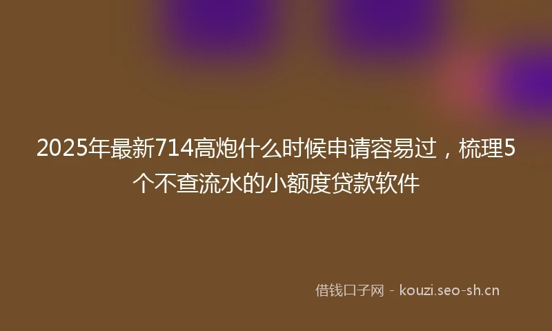 2025年最新714高炮什么时候申请容易过，梳理5个不查流水的小额度贷款软件
