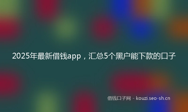 2025年最新借钱app，汇总5个黑户能下款的口子