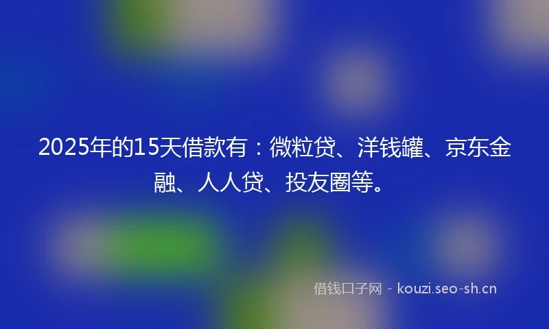 2025年的15天借款有：微粒贷、洋钱罐、京东金融、人人贷、投友圈等。