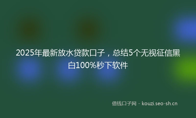 2025年最新放水贷款口子，总结5个无视征信黑白100%秒下软件