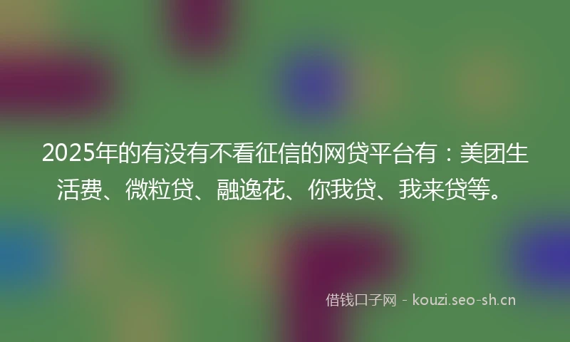2025年的有没有不看征信的网贷平台有：美团生活费、微粒贷、融逸花、你我贷、我来贷等。