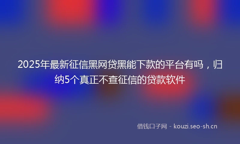 2025年最新征信黑网贷黑能下款的平台有吗，归纳5个真正不查征信的贷款软件