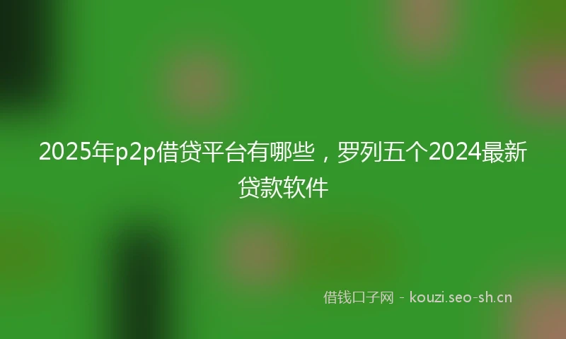 2025年p2p借贷平台有哪些，罗列五个2024最新贷款软件