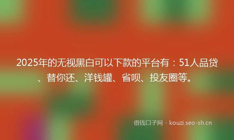 2025年的无视黑白可以下款的平台有：51人品贷、替你还、洋钱罐、省呗、投友圈等。