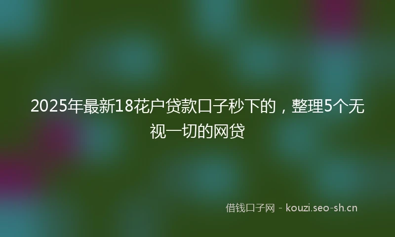 2025年最新18花户贷款口子秒下的，整理5个无视一切的网贷