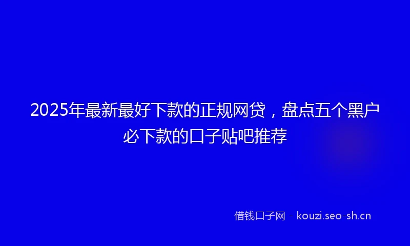 2025年最新最好下款的正规网贷，盘点五个黑户必下款的口子贴吧推荐