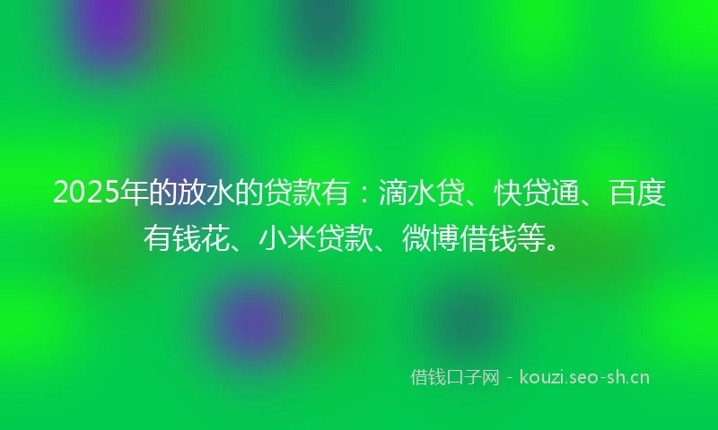 2025年的放水的贷款有：滴水贷、快贷通、百度有钱花、小米贷款、微博借钱等。