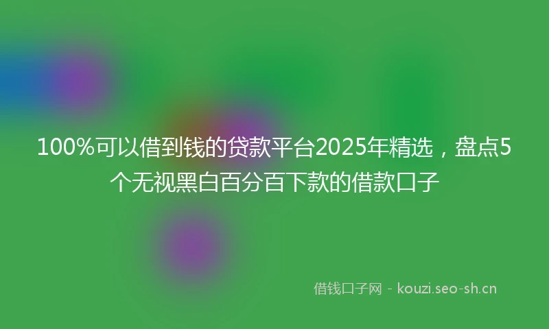100%可以借到钱的贷款平台2025年精选，盘点5个无视黑白百分百下款的借款口子