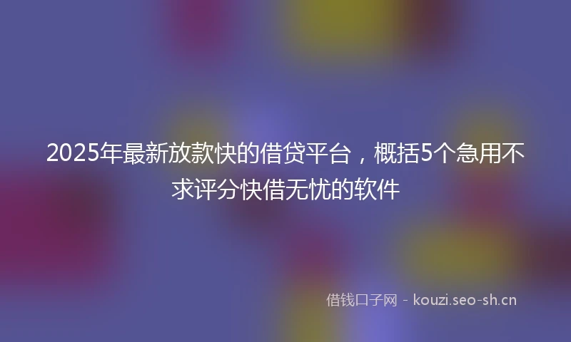 2025年最新放款快的借贷平台，概括5个急用不求评分快借无忧的软件