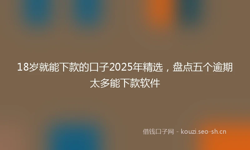 18岁就能下款的口子2025年精选，盘点五个逾期太多能下款软件