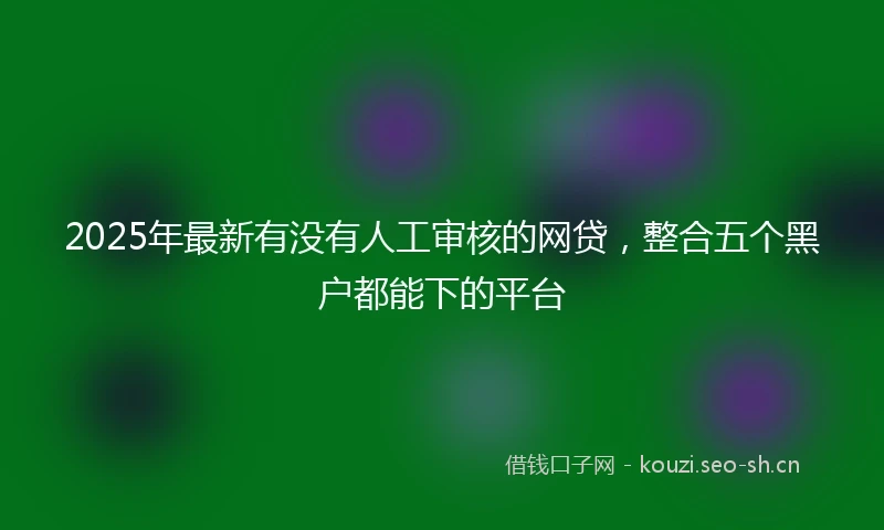2025年最新有没有人工审核的网贷，整合五个黑户都能下的平台