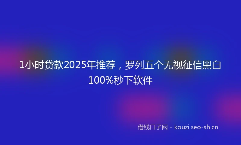 1小时贷款2025年推荐，罗列五个无视征信黑白100%秒下软件