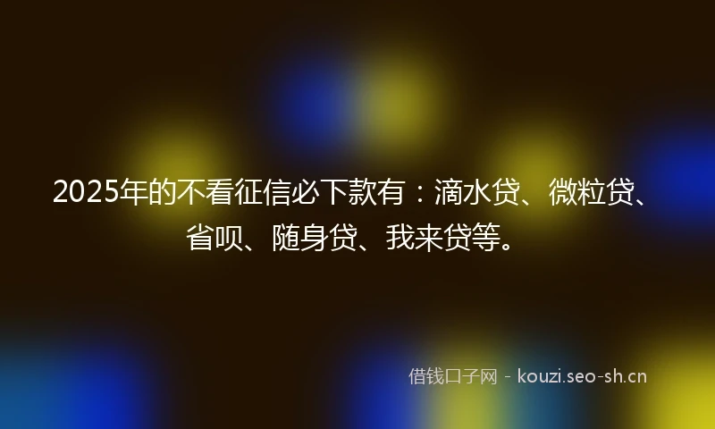 2025年的不看征信必下款有：滴水贷、微粒贷、省呗、随身贷、我来贷等。