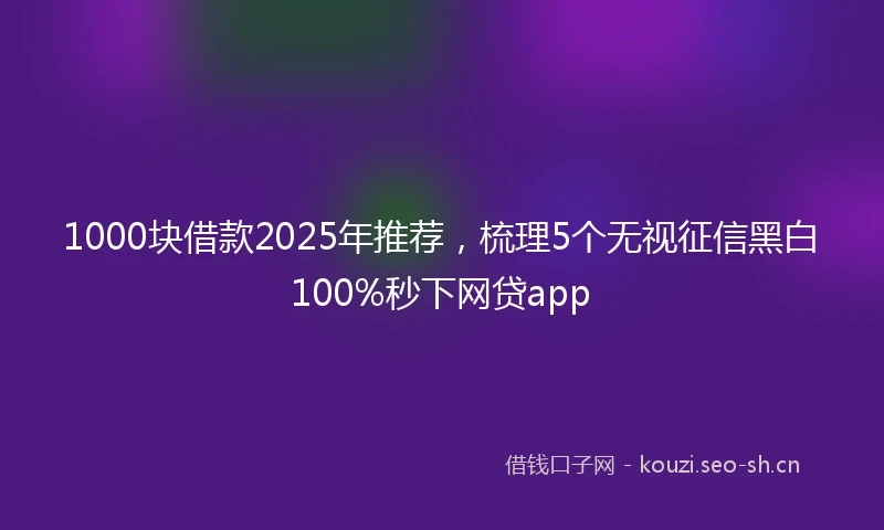 1000块借款2025年推荐，梳理5个无视征信黑白100%秒下网贷app