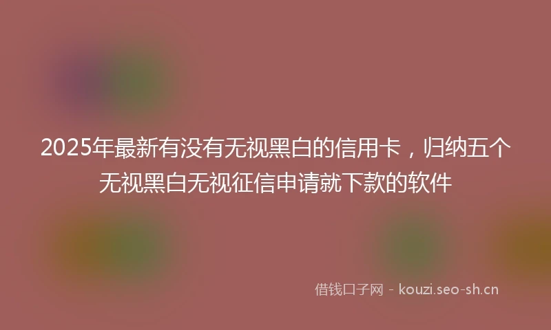 2025年最新有没有无视黑白的信用卡，归纳五个无视黑白无视征信申请就下款的软件
