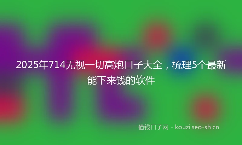 2025年714无视一切高炮口子大全，梳理5个最新能下来钱的软件