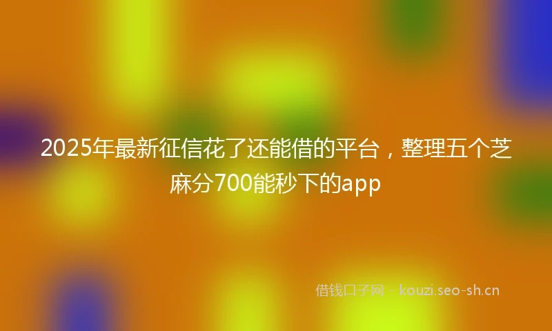 2025年最新征信花了还能借的平台，整理五个芝麻分700能秒下的app