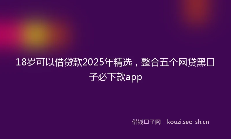 18岁可以借贷款2025年精选，整合五个网贷黑口子必下款app