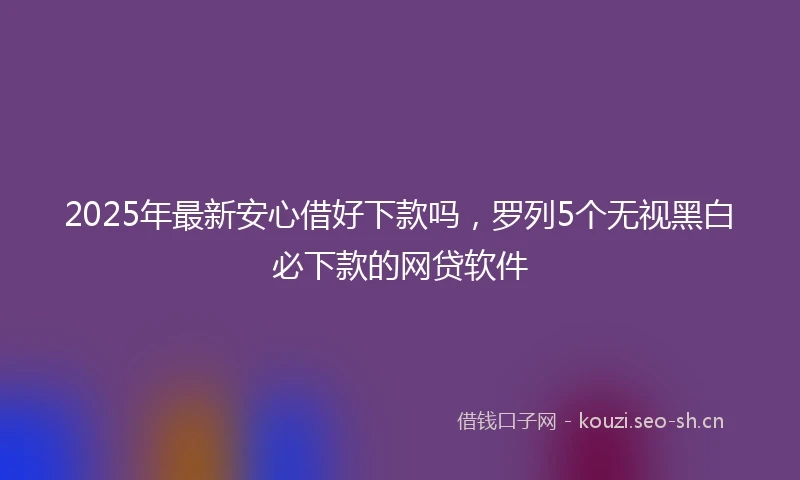 2025年最新安心借好下款吗，罗列5个无视黑白必下款的网贷软件