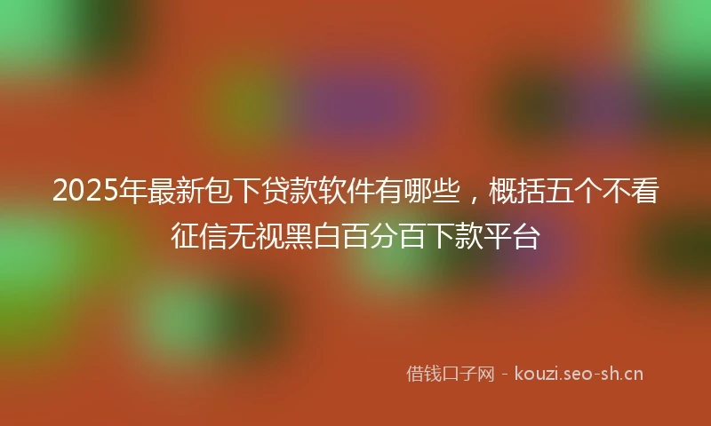 2025年最新包下贷款软件有哪些,概括五个不看征信无视黑白百分百下款平台