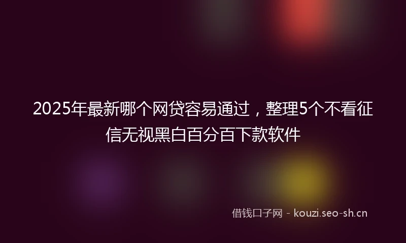 2025年最新哪个网贷容易通过,整理5个不看征信无视黑白百分百下款软件