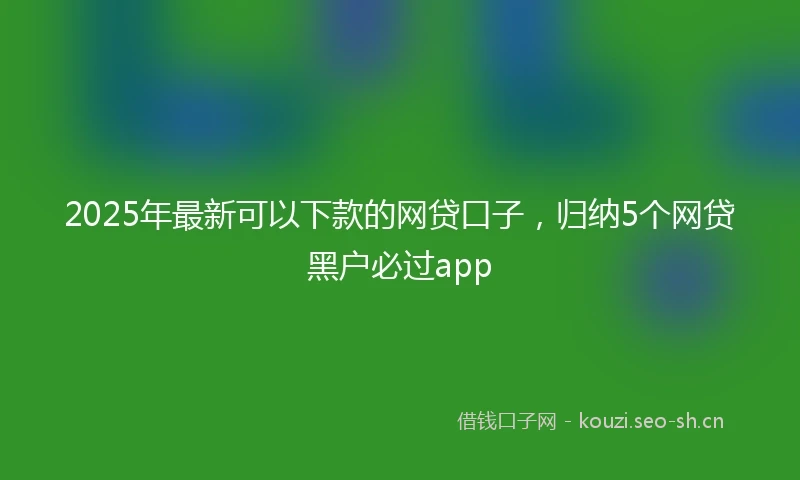 2025年最新可以下款的网贷口子,归纳5个网贷黑户必过app