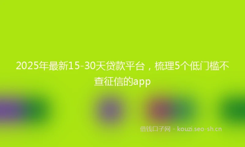 2025年最新15-30天贷款平台，梳理5个低门槛不查征信的app