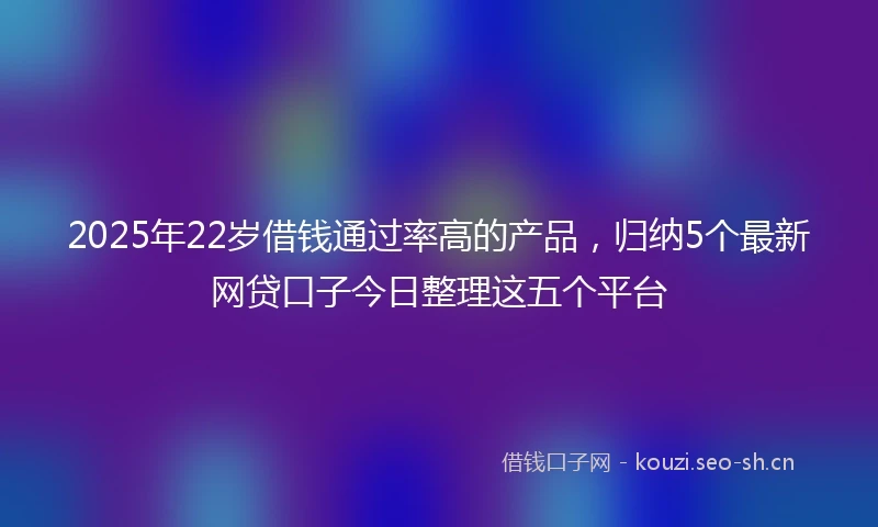 2025年22岁借钱通过率高的产品，归纳5个最新网贷口子今日整理这五个平台