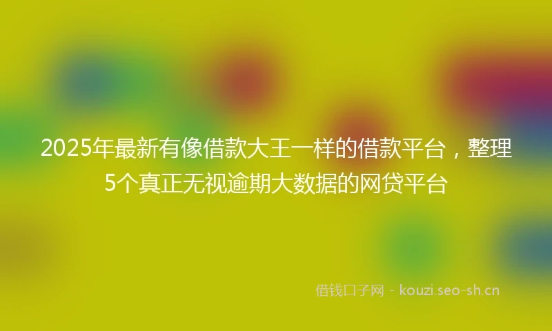 2025年最新有像借款大王一样的借款平台,整理5个真正无视逾期大数据的网贷平台