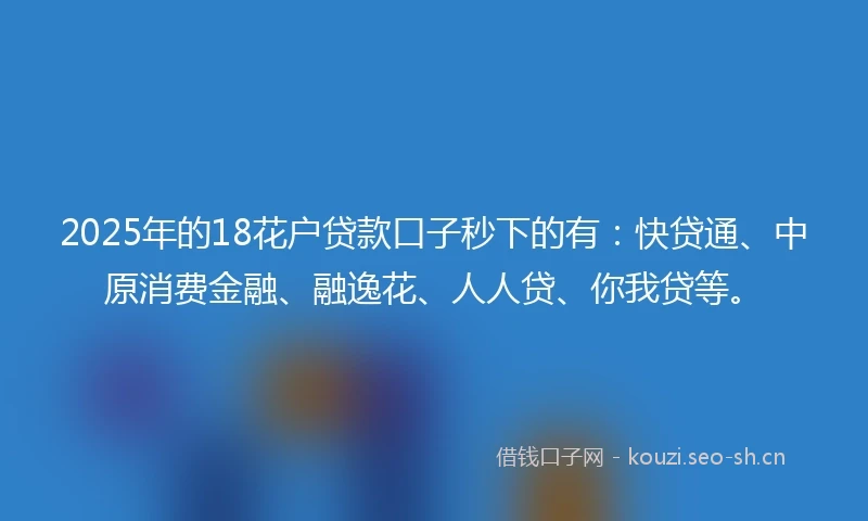 2025年的18花户贷款口子秒下的有：快贷通、中原消费金融、融逸花、人人贷、你我贷等。