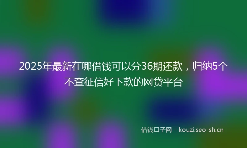 2025年最新在哪借钱可以分36期还款,归纳5个不查征信好下款的网贷平台