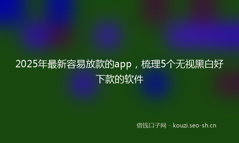 2025年最新容易放款的app，梳理5个无视黑白好下款的软件