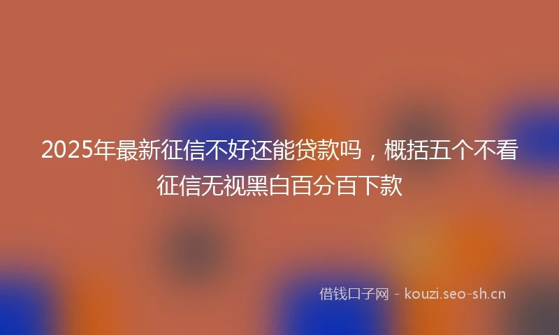 2025年最新征信不好还能贷款吗，概括五个不看征信无视黑白百分百下款