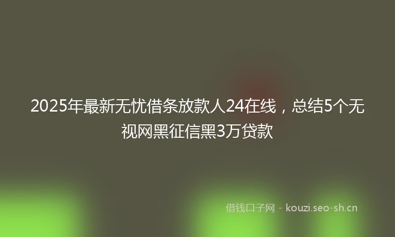 2025年最新无忧借条放款人24在线,总结5个无视网黑征信黑3万贷款