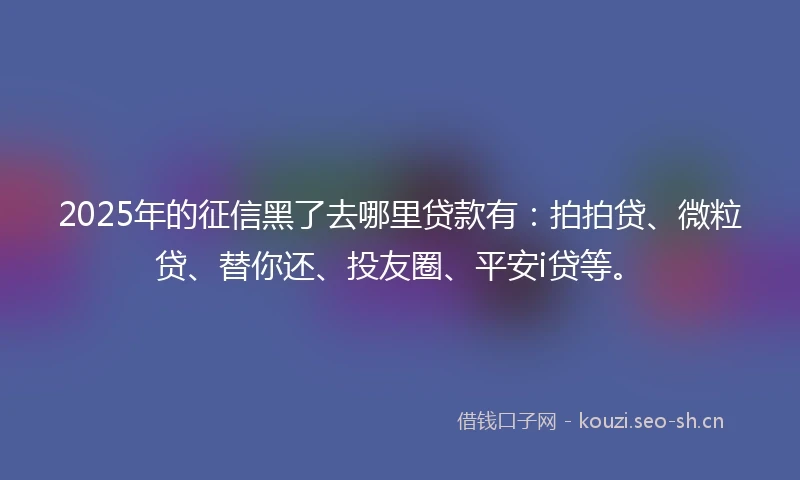 2025年的征信黑了去哪里贷款有:拍拍贷、微粒贷、替你还、投友圈、平安i贷等。